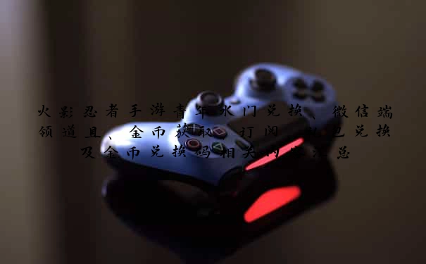 火影忍者手游青年水门兑换、微信端领道具、金币获取、订阅、礼包兑换及金币兑换码相关内容汇总